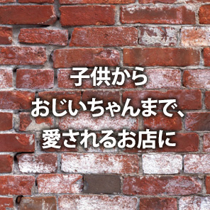 子供からおじいちゃんまで、愛されるお店に